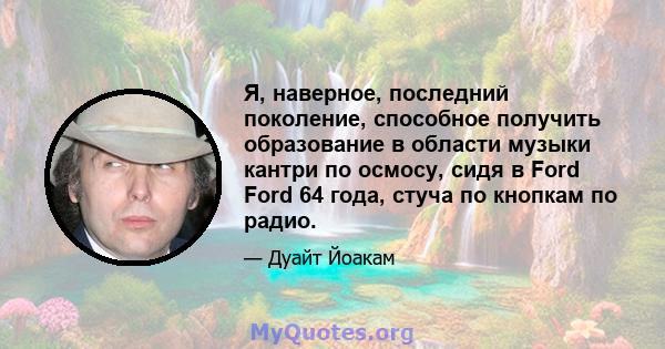 Я, наверное, последний поколение, способное получить образование в области музыки кантри по осмосу, сидя в Ford Ford 64 года, стуча по кнопкам по радио.