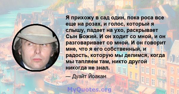 Я прихожу в сад один, пока роса все еще на розах, и голос, который я слышу, падает на ухо, раскрывает Сын Божий. И он ходит со мной, и он разговаривает со мной. И он говорит мне, что я его собственный, и радость,