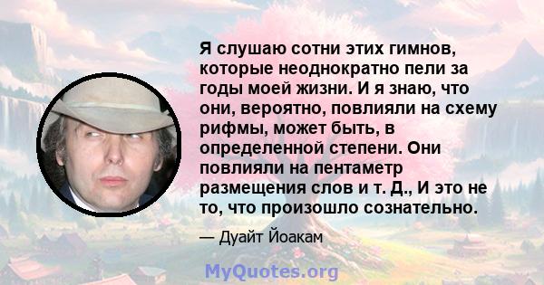 Я слушаю сотни этих гимнов, которые неоднократно пели за годы моей жизни. И я знаю, что они, вероятно, повлияли на схему рифмы, может быть, в определенной степени. Они повлияли на пентаметр размещения слов и т. Д., И