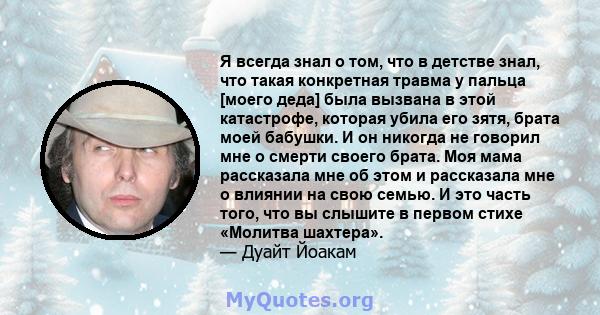 Я всегда знал о том, что в детстве знал, что такая конкретная травма у пальца [моего деда] была вызвана в этой катастрофе, которая убила его зятя, брата моей бабушки. И он никогда не говорил мне о смерти своего брата.