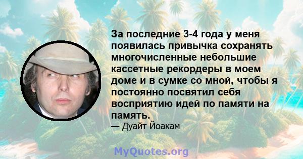 За последние 3-4 года у меня появилась привычка сохранять многочисленные небольшие кассетные рекордеры в моем доме и в сумке со мной, чтобы я постоянно посвятил себя восприятию идей по памяти на память.