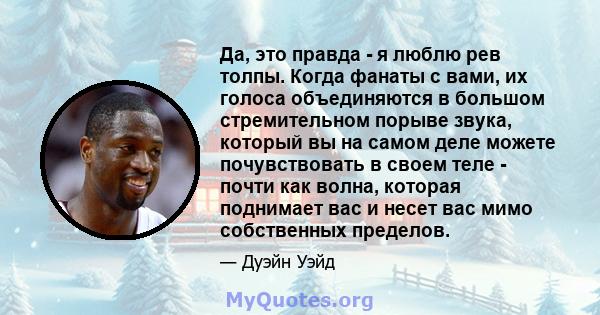 Да, это правда - я люблю рев толпы. Когда фанаты с вами, их голоса объединяются в большом стремительном порыве звука, который вы на самом деле можете почувствовать в своем теле - почти как волна, которая поднимает вас и 