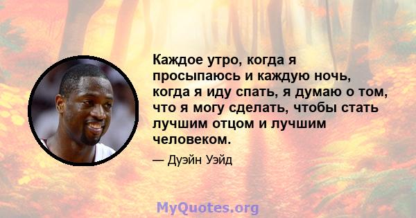 Каждое утро, когда я просыпаюсь и каждую ночь, когда я иду спать, я думаю о том, что я могу сделать, чтобы стать лучшим отцом и лучшим человеком.