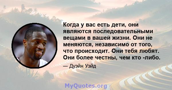 Когда у вас есть дети, они являются последовательными вещами в вашей жизни. Они не меняются, независимо от того, что происходит. Они тебя любят. Они более честны, чем кто -либо.