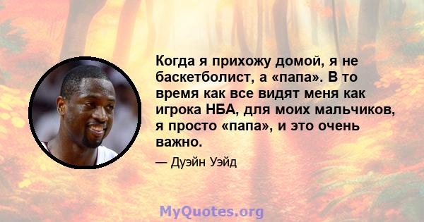 Когда я прихожу домой, я не баскетболист, а «папа». В то время как все видят меня как игрока НБА, для моих мальчиков, я просто «папа», и это очень важно.