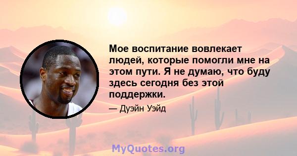 Мое воспитание вовлекает людей, которые помогли мне на этом пути. Я не думаю, что буду здесь сегодня без этой поддержки.