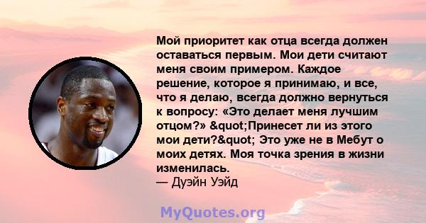 Мой приоритет как отца всегда должен оставаться первым. Мои дети считают меня своим примером. Каждое решение, которое я принимаю, и все, что я делаю, всегда должно вернуться к вопросу: «Это делает меня лучшим отцом?»