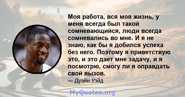 Моя работа, вся моя жизнь, у меня всегда был такой сомневающийся, люди всегда сомневались во мне. И я не знаю, как бы я добился успеха без него. Поэтому я приветствую это, и это дает мне задачу, и я посмотрю, смогу ли я 