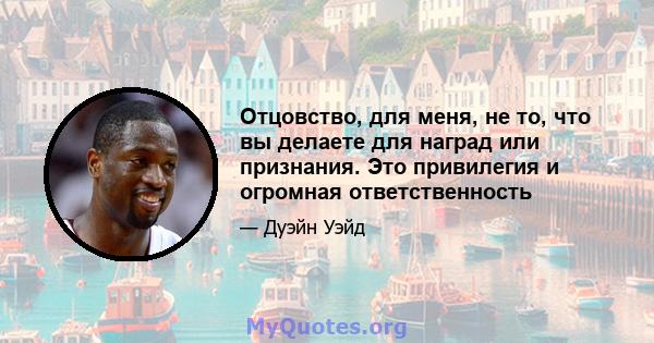 Отцовство, для меня, не то, что вы делаете для наград или признания. Это привилегия и огромная ответственность