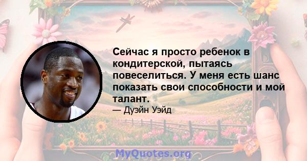 Сейчас я просто ребенок в кондитерской, пытаясь повеселиться. У меня есть шанс показать свои способности и мой талант.