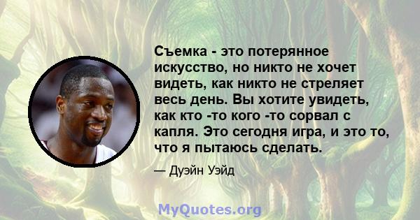 Съемка - это потерянное искусство, но никто не хочет видеть, как никто не стреляет весь день. Вы хотите увидеть, как кто -то кого -то сорвал с капля. Это сегодня игра, и это то, что я пытаюсь сделать.