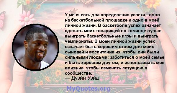 У меня есть два определения успеха - одно на баскетбольной площадке и одно в моей личной жизни. В баскетболе успех означает сделать моих товарищей по команде лучше, выиграть баскетбольные игры и выиграть чемпионаты. В