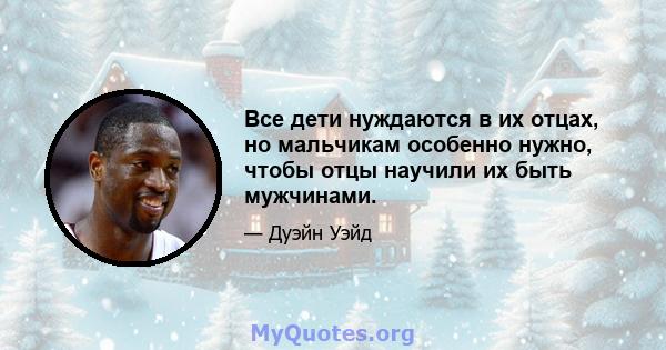 Все дети нуждаются в их отцах, но мальчикам особенно нужно, чтобы отцы научили их быть мужчинами.