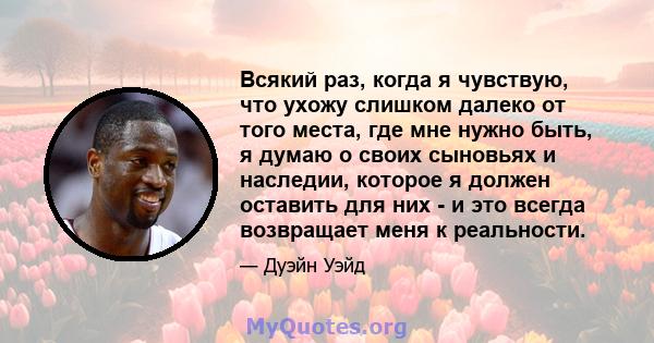 Всякий раз, когда я чувствую, что ухожу слишком далеко от того места, где мне нужно быть, я думаю о своих сыновьях и наследии, которое я должен оставить для них - и это всегда возвращает меня к реальности.