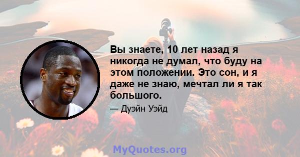 Вы знаете, 10 лет назад я никогда не думал, что буду на этом положении. Это сон, и я даже не знаю, мечтал ли я так большого.