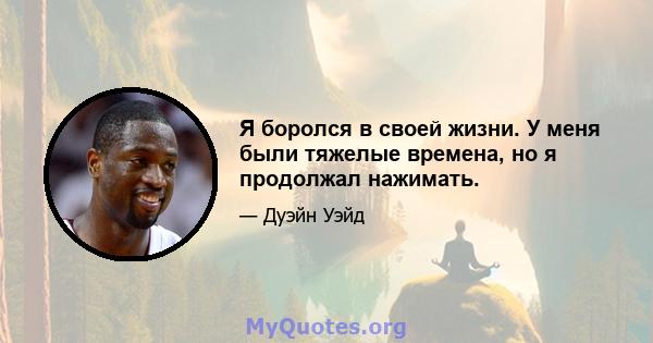 Я боролся в своей жизни. У меня были тяжелые времена, но я продолжал нажимать.