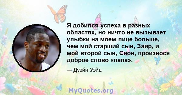 Я добился успеха в разных областях, но ничто не вызывает улыбки на моем лице больше, чем мой старший сын, Заир, и мой второй сын, Сион, произнося доброе слово «папа».