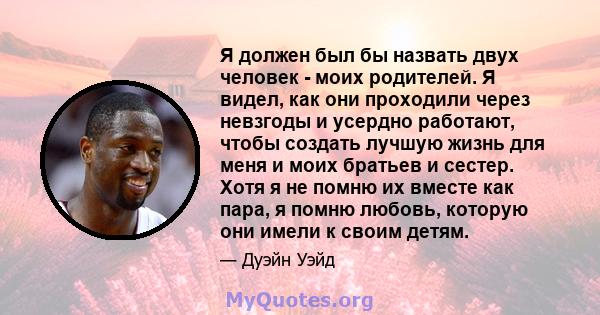 Я должен был бы назвать двух человек - моих родителей. Я видел, как они проходили через невзгоды и усердно работают, чтобы создать лучшую жизнь для меня и моих братьев и сестер. Хотя я не помню их вместе как пара, я