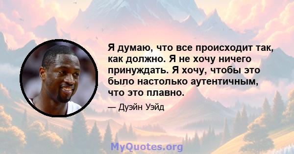 Я думаю, что все происходит так, как должно. Я не хочу ничего принуждать. Я хочу, чтобы это было настолько аутентичным, что это плавно.