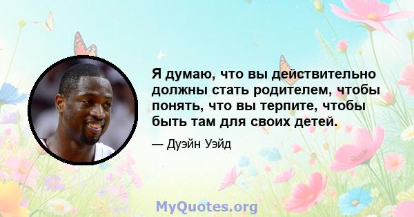 Я думаю, что вы действительно должны стать родителем, чтобы понять, что вы терпите, чтобы быть там для своих детей.