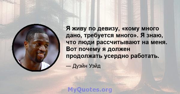 Я живу по девизу, «кому много дано, требуется много». Я знаю, что люди рассчитывают на меня. Вот почему я должен продолжать усердно работать.