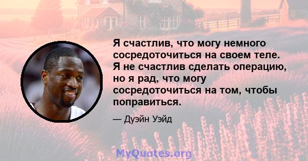 Я счастлив, что могу немного сосредоточиться на своем теле. Я не счастлив сделать операцию, но я рад, что могу сосредоточиться на том, чтобы поправиться.