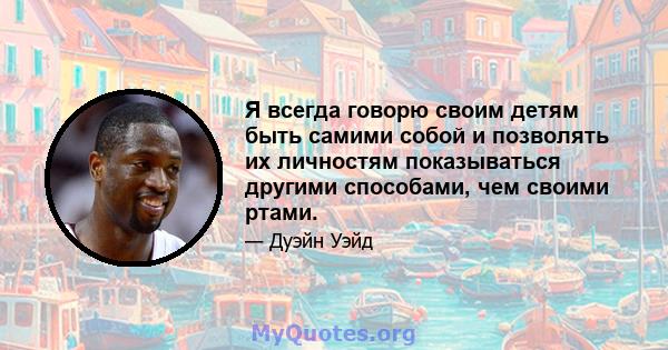 Я всегда говорю своим детям быть самими собой и позволять их личностям показываться другими способами, чем своими ртами.