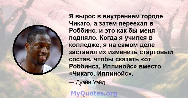 Я вырос в внутреннем городе Чикаго, а затем переехал в Роббинс, и это как бы меня подняло. Когда я учился в колледже, я на самом деле заставил их изменить стартовый состав, чтобы сказать «от Роббинса, Иллинойс» вместо