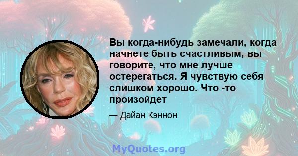 Вы когда-нибудь замечали, когда начнете быть счастливым, вы говорите, что мне лучше остерегаться. Я чувствую себя слишком хорошо. Что -то произойдет