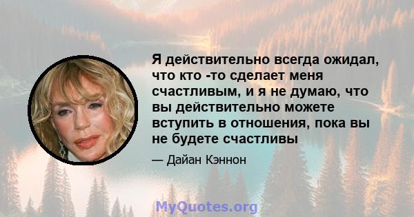 Я действительно всегда ожидал, что кто -то сделает меня счастливым, и я не думаю, что вы действительно можете вступить в отношения, пока вы не будете счастливы