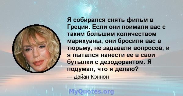 Я собирался снять фильм в Греции. Если они поймали вас с таким большим количеством марихуаны, они бросили вас в тюрьму, не задавали вопросов, и я пытался нанести ее в свои бутылки с дезодорантом. Я подумал, что я делаю?