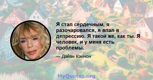 Я стал сердечным, я разочаровался, я впал в депрессию. Я такой же, как ты. Я человек, и у меня есть проблемы.