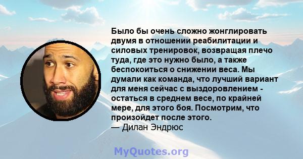 Было бы очень сложно жонглировать двумя в отношении реабилитации и силовых тренировок, возвращая плечо туда, где это нужно было, а также беспокоиться о снижении веса. Мы думали как команда, что лучший вариант для меня