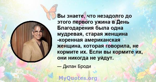 Вы знаете, что незадолго до этого первого ужина в День Благодарения была одна мудревая, старая женщина -коренная американская женщина, которая говорила, не кормите их. Если вы кормите их, они никогда не уйдут.