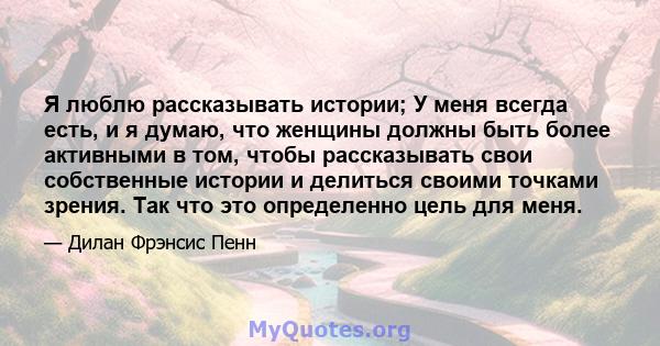 Я люблю рассказывать истории; У меня всегда есть, и я думаю, что женщины должны быть более активными в том, чтобы рассказывать свои собственные истории и делиться своими точками зрения. Так что это определенно цель для