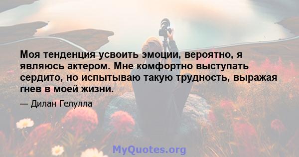 Моя тенденция усвоить эмоции, вероятно, я являюсь актером. Мне комфортно выступать сердито, но испытываю такую ​​трудность, выражая гнев в моей жизни.