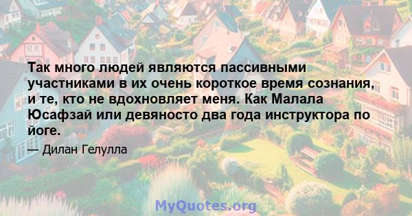 Так много людей являются пассивными участниками в их очень короткое время сознания, и те, кто не вдохновляет меня. Как Малала Юсафзай или девяносто два года инструктора по йоге.