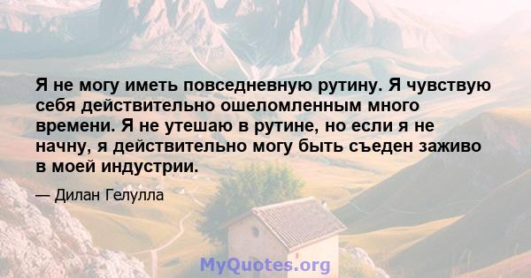 Я не могу иметь повседневную рутину. Я чувствую себя действительно ошеломленным много времени. Я не утешаю в рутине, но если я не начну, я действительно могу быть съеден заживо в моей индустрии.