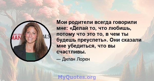 Мои родители всегда говорили мне: «Делай то, что любишь, потому что это то, в чем ты будешь преуспеть». Они сказали мне убедиться, что вы счастливы.