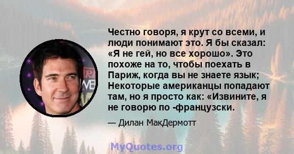 Честно говоря, я крут со всеми, и люди понимают это. Я бы сказал: «Я не гей, но все хорошо». Это похоже на то, чтобы поехать в Париж, когда вы не знаете язык; Некоторые американцы попадают там, но я просто как: