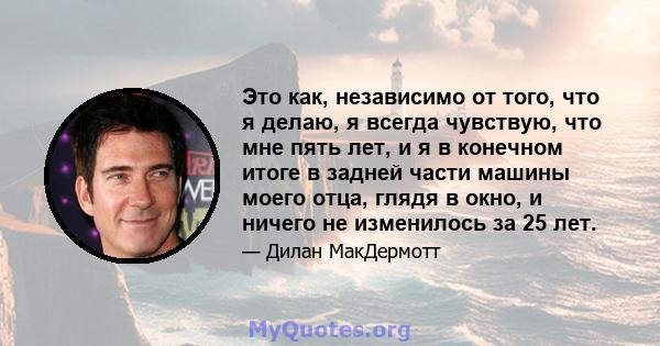 Это как, независимо от того, что я делаю, я всегда чувствую, что мне пять лет, и я в конечном итоге в задней части машины моего отца, глядя в окно, и ничего не изменилось за 25 лет.