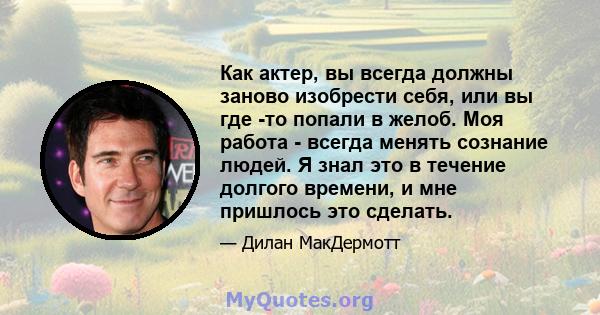 Как актер, вы всегда должны заново изобрести себя, или вы где -то попали в желоб. Моя работа - всегда менять сознание людей. Я знал это в течение долгого времени, и мне пришлось это сделать.