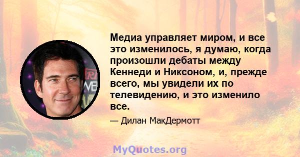 Медиа управляет миром, и все это изменилось, я думаю, когда произошли дебаты между Кеннеди и Никсоном, и, прежде всего, мы увидели их по телевидению, и это изменило все.