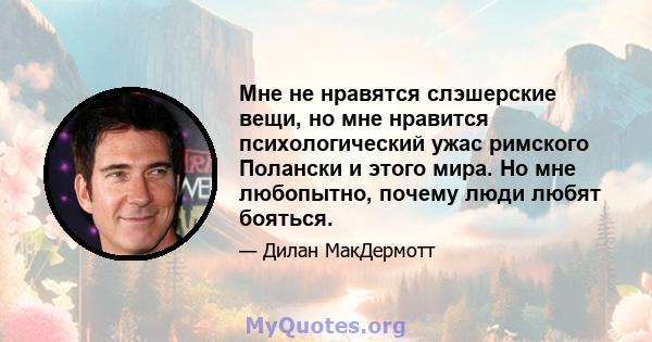 Мне не нравятся слэшерские вещи, но мне нравится психологический ужас римского Полански и этого мира. Но мне любопытно, почему люди любят бояться.