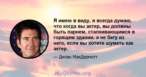 Я имею в виду, я всегда думаю, что когда вы актер, вы должны быть парнем, сталкивающимся в горящем здании, а не бегу из него, если вы хотите шуметь как актер.