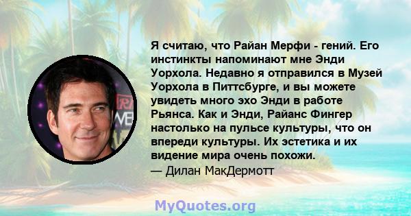 Я считаю, что Райан Мерфи - гений. Его инстинкты напоминают мне Энди Уорхола. Недавно я отправился в Музей Уорхола в Питтсбурге, и вы можете увидеть много эхо Энди в работе Рьянса. Как и Энди, Райанс Фингер настолько на 