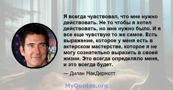 Я всегда чувствовал, что мне нужно действовать. Не то чтобы я хотел действовать, но мне нужно было. И я все еще чувствую то же самое. Есть выражение, которое у меня есть в актерском мастерстве, которое я не могу