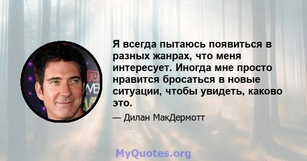 Я всегда пытаюсь появиться в разных жанрах, что меня интересует. Иногда мне просто нравится бросаться в новые ситуации, чтобы увидеть, каково это.