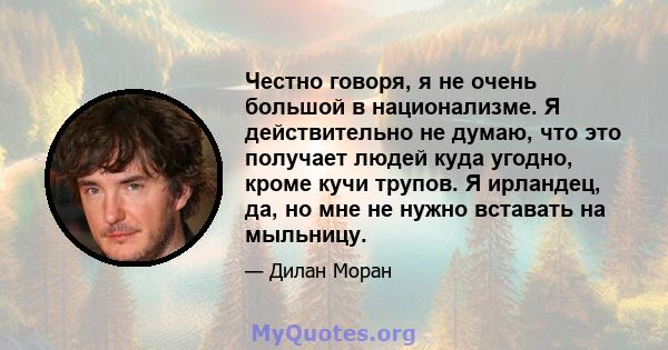 Честно говоря, я не очень большой в национализме. Я действительно не думаю, что это получает людей куда угодно, кроме кучи трупов. Я ирландец, да, но мне не нужно вставать на мыльницу.