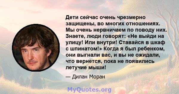 Дети сейчас очень чрезмерно защищены, во многих отношениях. Мы очень нервничаем по поводу них. Знаете, люди говорят: «Не выйди на улицу! Или внутри! Ставайся в шкаф с шпинатом!» Когда я был ребенком, они выгнали вас, и